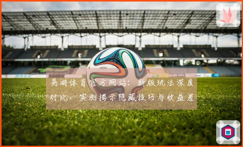 易游体育官方网站：新版玩法深度对比，实测揭示隐藏技巧与收益差异