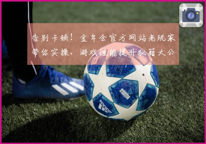 告别卡顿！金年会官方网站老玩家带你实操，游戏性能提升秘籍大公开