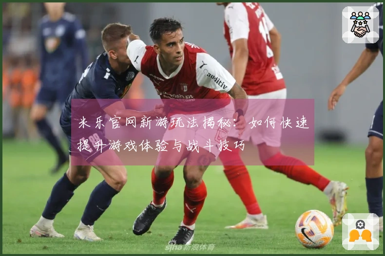 米乐官网新游玩法揭秘：如何快速提升游戏体验与战斗技巧