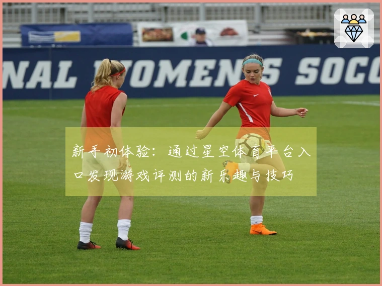 新手初体验：通过星空体育平台入口发现游戏评测的新乐趣与技巧